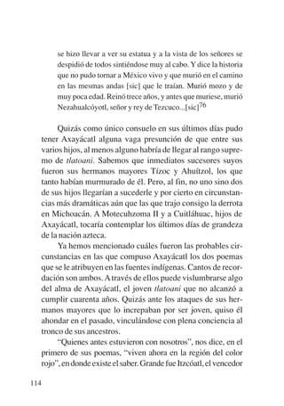 Trece poetas del mundo azteca.qxp:Layout 1      8/5/08   09:58   Página 114




                se hizo llevar a ver su estatua y a la vista de los señores se
                despidió de todos sintiéndose muy al cabo. Y dice la historia
                que no pudo tornar a México vivo y que murió en el camino
                en las mesmas andas [sic] que le traían. Murió mozo y de
                muy poca edad. Reinó trece años, y antes que muriese, murió
                Nezahualcóyotl, señor y rey de Tezcuco...[sic]76

                Quizás como único consuelo en sus últimos días pudo
           tener Axayácatl alguna vaga presunción de que entre sus
           varios hijos, al menos alguno habría de llegar al rango supre-
           mo de tlatoani. Sabemos que inmediatos sucesores suyos
           fueron sus hermanos mayores Tízoc y Ahuítzol, los que
           tanto habían murmurado de él. Pero, al fin, no uno sino dos
           de sus hijos llegarían a sucederle y por cierto en circunstan-
           cias más dramáticas aún que las que trajo consigo la derrota
           en Michoacán. A Motecuhzoma II y a Cuitláhuac, hijos de
           Axayácatl, tocaría contemplar los últimos días de grandeza
           de la nación azteca.
                Ya hemos mencionado cuáles fueron las probables cir-
           cunstancias en las que compuso Axayácatl los dos poemas
           que se le atribuyen en las fuentes indígenas. Cantos de recor-
           dación son ambos. A través de ellos puede vislumbrarse algo
           del alma de Axayácatl, el joven tlatoani que no alcanzó a
           cumplir cuarenta años. Quizás ante los ataques de sus her-
           manos mayores que lo increpaban por ser joven, quiso él
           ahondar en el pasado, vinculándose con plena conciencia al
           tronco de sus ancestros.
                “Quienes antes estuvieron con nosotros”, nos dice, en el
           primero de sus poemas, “viven ahora en la región del color
           rojo”, en donde existe el saber. Grande fue Itzcóatl, el vencedor

       114
 