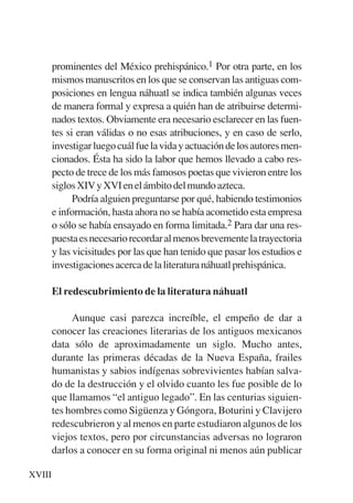 Trece poetas del mundo azteca.qxp:Layout 1       8/5/08   09:57   Página XVIII




             prominentes del México prehispánico.1 Por otra parte, en los
             mismos manuscritos en los que se conservan las antiguas com-
             posiciones en lengua náhuatl se indica también algunas veces
             de manera formal y expresa a quién han de atribuirse determi-
             nados textos. Obviamente era necesario esclarecer en las fuen-
             tes si eran válidas o no esas atribuciones, y en caso de serlo,
             investigar luego cuál fue la vida y actuación de los autores men-
             cionados. Ésta ha sido la labor que hemos llevado a cabo res-
             pecto de trece de los más famosos poetas que vivieron entre los
             siglos XIV y XVI en el ámbito del mundo azteca.
                   Podría alguien preguntarse por qué, habiendo testimonios
             e información, hasta ahora no se había acometido esta empresa
             o sólo se había ensayado en forma limitada.2 Para dar una res-
             puesta es necesario recordar al menos brevemente la trayectoria
             y las vicisitudes por las que han tenido que pasar los estudios e
             investigaciones acerca de la literatura náhuatl prehispánica.

             El redescubrimiento de la literatura náhuatl

                  Aunque casi parezca increíble, el empeño de dar a
             conocer las creaciones literarias de los antiguos mexicanos
             data sólo de aproximadamente un siglo. Mucho antes,
             durante las primeras décadas de la Nueva España, frailes
             humanistas y sabios indígenas sobrevivientes habían salva-
             do de la destrucción y el olvido cuanto les fue posible de lo
             que llamamos “el antiguo legado”. En las centurias siguien-
             tes hombres como Sigüenza y Góngora, Boturini y Clavijero
             redescubrieron y al menos en parte estudiaron algunos de los
             viejos textos, pero por circunstancias adversas no lograron
             darlos a conocer en su forma original ni menos aún publicar

     XVIII
 