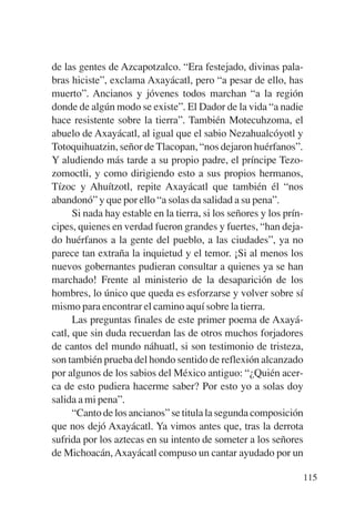 Trece poetas del mundo azteca.qxp:Layout 1     8/5/08   09:58   Página 115




           de las gentes de Azcapotzalco. “Era festejado, divinas pala-
           bras hiciste”, exclama Axayácatl, pero “a pesar de ello, has
           muerto”. Ancianos y jóvenes todos marchan “a la región
           donde de algún modo se existe”. El Dador de la vida “a nadie
           hace resistente sobre la tierra”. También Motecuhzoma, el
           abuelo de Axayácatl, al igual que el sabio Nezahualcóyotl y
           Totoquihuatzin, señor de Tlacopan, “nos dejaron huérfanos”.
           Y aludiendo más tarde a su propio padre, el príncipe Tezo-
           zomoctli, y como dirigiendo esto a sus propios hermanos,
           Tízoc y Ahuítzotl, repite Axayácatl que también él “nos
           abandonó” y que por ello “a solas da salidad a su pena”.
                 Si nada hay estable en la tierra, si los señores y los prín-
           cipes, quienes en verdad fueron grandes y fuertes, “han deja-
           do huérfanos a la gente del pueblo, a las ciudades”, ya no
           parece tan extraña la inquietud y el temor. ¡Si al menos los
           nuevos gobernantes pudieran consultar a quienes ya se han
           marchado! Frente al ministerio de la desaparición de los
           hombres, lo único que queda es esforzarse y volver sobre sí
           mismo para encontrar el camino aquí sobre la tierra.
                 Las preguntas finales de este primer poema de Axayá-
           catl, que sin duda recuerdan las de otros muchos forjadores
           de cantos del mundo náhuatl, si son testimonio de tristeza,
           son también prueba del hondo sentido de reflexión alcanzado
           por algunos de los sabios del México antiguo: “¿Quién acer-
           ca de esto pudiera hacerme saber? Por esto yo a solas doy
           salida a mi pena”.
                 “Canto de los ancianos” se titula la segunda composición
           que nos dejó Axayácatl. Ya vimos antes que, tras la derrota
           sufrida por los aztecas en su intento de someter a los señores
           de Michoacán, Axayácatl compuso un cantar ayudado por un

                                                                             115
 