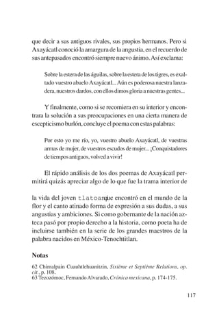 Trece poetas del mundo azteca.qxp:Layout 1          8/5/08     09:58    Página 117




           que decir a sus antiguos rivales, sus propios hermanos. Pero si
           Axayácatl conoció la amargura de la angustia, en el recuerdo de
           sus antepasados encontró siempre nuevo ánimo.Así exclama:

                Sobre la estera de las águilas, sobre la estera de los tigres, es exal-
                tado vuestro abuelo Axayácatl... Aún es poderosa nuestra lanza-
                dera, nuestros dardos, con ellos dimos gloria a nuestras gentes...

                 Y finalmente, como si se recomiera en su interior y encon-
           trara la solución a sus preocupaciones en una cierta manera de
           escepticismo burlón, concluye el poema con estas palabras:

                Por esto yo me río, yo, vuestro abuelo Axayácatl, de vuestras
                armas de mujer, de vuestros escudos de mujer... ¡Conquistadores
                de tiempos antiguos, volved a vivir!

                El rápido análisis de los dos poemas de Axayácatl per-
           mitirá quizás apreciar algo de lo que fue la trama interior de

           la vida del joven tlatoani encontró en el mundo de la
                                       que
           flor y el canto atinado forma de expresión a sus dudas, a sus
           angustias y ambiciones. Si como gobernante de la nación az-
           teca pasó por propio derecho a la historia, como poeta ha de
           incluirse también en la serie de los grandes maestros de la
           palabra nacidos en México-Tenochtitlan.

           Notas
           62 Chimalpain Cuauhtlehuanitzin, Sixième et Septième Relations, op.
           cit., p. 108.
           63 Tezozómoc, Fernando Alvarado, Crónica mexicana, p. 174-175.


                                                                                      117
 