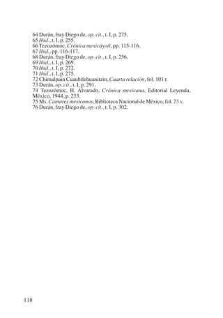 Trece poetas del mundo azteca.qxp:Layout 1      8/5/08   09:58    Página 118




           64 Durán, fray Diego de, op. cit., t. I, p. 275.
           65 Ibid., t. I, p. 255.
           66 Tezozómoc, Crónica mexicáyotl, pp. 115-116.
           67 Ibid., pp. 116-117.
           68 Durán, fray Diego de, op. cit., t. I, p. 256.
           69 Ibid., t. I, p. 269.
           70 Ibid., t. I, p. 272.
           71 Ibid., t. I, p. 275.
           72 Chimalpain Cuauhtlehuanitzin, Cuarta relación, fol. 101 r.
           73 Durán, op. cit., t. I, p. 291.
           74 Tezozómoc, H. Alvarado, Crónica mexicana, Editorial Leyenda,
           México, 1944, p. 233.
           75 Ms. Cantares mexicanos, Biblioteca Nacional de México, fol. 73 v.
           76 Durán, fray Diego de, op. cit., t. I, p. 302.




       118
 