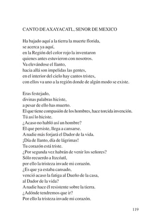 Trece poetas del mundo azteca.qxp:Layout 1   8/5/08   09:58   Página 119




           CANTO DE AXAYACATL, SENOR DE MEXICO

           Ha bajado aquí a la tierra la muerte florida,
           se acerca ya aquí,
           en la Región del color rojo la inventaron
           quienes antes estuvieron con nosotros.
           Va elevándose el llanto,
           hacia allá son impelidas las gentes,
           en el interior del cielo hay cantos tristes,
           con ellos va uno a la región donde de algún modo se existe.

           Eras festejado,
           divinas palabras hiciste,
           a pesar de ello has muerto.
           El que tiene compasión de los hombres, hace torcida invención.
           Tú así lo hiciste.
           ¿Acaso no habló así un hombre?
           El que persiste, llega a cansarse.
           A nadie más forjará el Dador de la vida.
           ¡Día de llanto, día de lágrimas!
           Tu corazón está triste.
           ¿Por segunda vez habrán de venir los señores?
           Sólo recuerdo a Itzcóatl,
           por ello la tristeza invade mi corazón.
           ¿Es que ya estaba cansado,
           venció acaso la fatiga al Dueño de la casa,
           al Dador de la vida?
           A nadie hace él resistente sobre la tierra.
           ¿Adónde tendremos que ir?
           Por ello la tristeza invade mi corazón.

                                                                            119
 