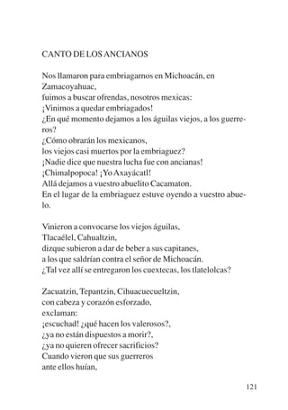 Trece poetas del mundo azteca.qxp:Layout 1    8/5/08   09:58   Página 121




           CANTO DE LOS ANCIANOS

           Nos llamaron para embriagarnos en Michoacán, en
           Zamacoyahuac,
           fuimos a buscar ofrendas, nosotros mexicas:
           ¡Vinimos a quedar embriagados!
           ¿En qué momento dejamos a los águilas viejos, a los guerre-
           ros?
           ¿Cómo obrarán los mexicanos,
           los viejos casi muertos por la embriaguez?
           ¡Nadie dice que nuestra lucha fue con ancianas!
           ¡Chimalpopoca! ¡Yo Axayácatl!
           Allá dejamos a vuestro abuelito Cacamaton.
           En el lugar de la embriaguez estuve oyendo a vuestro abue-
           lo.

           Vinieron a convocarse los viejos águilas,
           Tlacaélel, Cahualtzin,
           dizque subieron a dar de beber a sus capitanes,
           a los que saldrían contra el señor de Michoacán.
           ¿Tal vez allí se entregaron los cuextecas, los tlatelolcas?

           Zacuatzin, Tepantzin, Cihuacuecueltzin,
           con cabeza y corazón esforzado,
           exclaman:
           ¡escuchad! ¿qué hacen los valerosos?,
           ¿ya no están dispuestos a morir?,
           ¿ya no quieren ofrecer sacrificios?
           Cuando vieron que sus guerreros
           ante ellos huían,

                                                                            121
 