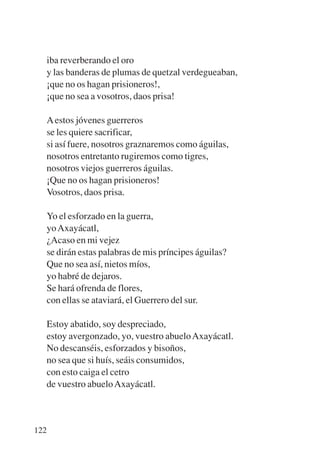 Trece poetas del mundo azteca.qxp:Layout 1    8/5/08   09:58    Página 122




           iba reverberando el oro
           y las banderas de plumas de quetzal verdegueaban,
           ¡que no os hagan prisioneros!,
           ¡que no sea a vosotros, daos prisa!

             A estos jóvenes guerreros
             se les quiere sacrificar,
             si así fuere, nosotros graznaremos como águilas,
             nosotros entretanto rugiremos como tigres,
             nosotros viejos guerreros águilas.
             ¡Que no os hagan prisioneros!
             Vosotros, daos prisa.

           Yo el esforzado en la guerra,
           yo Axayácatl,
           ¿Acaso en mi vejez
           se dirán estas palabras de mis príncipes águilas?
           Que no sea así, nietos míos,
           yo habré de dejaros.
           Se hará ofrenda de flores,
           con ellas se ataviará, el Guerrero del sur.

           Estoy abatido, soy despreciado,
           estoy avergonzado, yo, vuestro abuelo Axayácatl.
           No descanséis, esforzados y bisoños,
           no sea que si huís, seáis consumidos,
           con esto caiga el cetro
           de vuestro abuelo Axayácatl.



       122
 