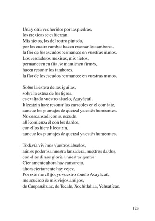 Trece poetas del mundo azteca.qxp:Layout 1   8/5/08   09:58   Página 123




           Una y otra vez heridos por las piedras,
           los mexicas se esfuerzan.
           Mis nietos, los del rostro pintado,
           por los cuatro rumbos hacen resonar los tambores,
           la flor de los escudos permanece en vuestras manos.
           Los verdaderos mexicas, mis nietos,
           permanecen en fila, se mantienen firmes,
           hacen resonar los tambores,
           la flor de los escudos permanece en vuestras manos.

           Sobre la estera de las águilas,
           sobre la estera de los tigres,
           es exaltado vuestro abuelo, Axayácatl.
           Itlecatzin hace resonar los caracoles en el combate,
           aunque los plumajes de quetzal ya estén humeantes.
           No descansa él con su escudo,
           allí comienza él con los dardos,
           con ellos hiere Itlecatzin,
           aunque los plumajes de quetzal ya estén humeantes.

           Todavía vivimos vuestros abuelos,
           aún es poderosa nuestra lanzadera, nuestros dardos,
           con ellos dimos gloria a nuestras gentes.
           Ciertamente ahora hay cansancio,
           ahora ciertamente hay vejez.
           Por esto me aflijo, yo vuestro abuelo Axayácatl,
           me acuerdo de mis viejos amigos,
           de Cuepanáhuaz, de Tecale, Xochitlahua, Yehuatícac.



                                                                           123
 