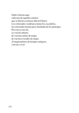 Trece poetas del mundo azteca.qxp:Layout 1   8/5/08   09:58   Página 124




           Ojalá vinieran aquí
           cada uno de aquellos señores
           que se dieron a conocer allá en Chalco.
           Los esforzados vendrían a tomar los cascabeles,
           los esforzados harían giros alrededor de los príncipes.
           Por esto yo me río,
           yo vuestro abuelo,
           de vuestras armas de mujer,
           de vuestros escudos de mujer.
           ¡Conquistadores de tiempos antiguos,
           volved a vivir!




       124
 
