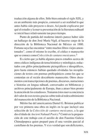 Trece poetas del mundo azteca.qxp:Layout 1    8/5/08   09:57   Página XIX




           traducción alguna de ellos. Sólo bien entrado el siglo XIX, y
           en un ambiente más propicio, comenzó a ser realidad lo que
           antes había sido proyecto o deseo. Así puede explicarse por
           qué el estudio y la nueva presentación de la literatura náhuatl
           se inició hace relativamente tan poco tiempo.
                 Punto de partida del moderno interés parece haber sido
           un hallazgo de don José María Vigil, al hacerse cargo de la
           dirección de la Biblioteca Nacional de México en 1880.
           Fortuna suya fue encontrar “entre muchos libros viejos amon-
           tonados”, como él mismo lo escribe, el códice o manuscrito
           que se conoce como Colección de cantares mexicanos.3
                 Es cierto que ya había algunos pocos estudios acerca de
           otros códices indígenas de tema histórico y mitológico, redac-
           tados con glifos principalmente pictográficos e ideográficos,
           pero hasta entonces habían quedado olvidadas las recopila-
           ciones de textos con poemas prehispánicos como los que se
           contenían en el recién descubierto manuscrito. Otros docu-
           mentos con transcripciones de poemas, discursos, narraciones
           e historias en lengua náhuatl, conversados en bibliotecas y
           archivos principalmente de Europa, iban a atraer bien pronto
           la atención de los estudiosos. Tomaron éstos nueva conciencia
           del valor de esos textos gracias sobre todo al redescubrimiento
           del manuscrito de la Biblioteca Nacional.
                 Mérito fue del americanista Daniel G. Brinton publicar
           por vez primera una obra en inglés en la que incluyó una
           selección de la Colección de cantares mexicanos, a la que
           dio el título de Ancient Nahuatl Poetry.4 Contó en la prepara-
           ción de este trabajo con el auxilio de don Faustino Galicia
           Chimalpopoca quien preparó para él una versión parcial al
           castellano de los poemas. Y si es verdad que son deficientes,

                                                                            XIX
 