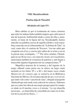 Trece poetas del mundo azteca.qxp:Layout 1     8/5/08   09:58   Página 125




                              VIII. Macuilxochitzin

                             Poetisa, hija de Tlacaélel

                              (Mediados del siglo XV)

                Bien sabidos es por el testimonio de varios cronistas
           que entre los nahuas hubo también mujeres que cultivaron el
           arte de la poesía. Ixtlilxóchitl alude a varias de ellas y justa-
           mente, al tratar de la figura del rey Nezahualpilli, hemos
           aducido sus palabras acerca de aquella célebre y real concu-
           bina conocida con el sobrenombre de “la Señora de Tula”, la
           cual, como dice el cronista de Texcoco, “era tan sabia que
           competía con el rey y con los más sabios de su reino y era en
           la poesía muy aventajada...”.77 Por otros rumbos, Chimal-
           pain en sus Relaciones, así como los Anales de Cuauhtitlan,
           mencionan también la existencia de poetisas y aun llegan a
           transcribir algunos fragmentos de sus composiciones.78
                Magnífica muestra de la ternura y del ingenio de la
           mujer náhuatl como poeta nos la ofrece un largo canto
           incluido en los folios 39 v. a 40 v. del tantas veces citado
           Manuscrito de cantares que se conserva en la Biblioteca
           Nacional de México. Es la transcripción de un cozolcuícatl,
           que tanto vale como “canción de cuna”, dirigida al pequeño
           Ahuítzotl que más tarde sería señor de los aztecas. Sabemos
           que ese canto fue obra de una mujer porque quien lo compu-
           so alude en él muchas veces a sí misma: “yo soy doncella
           mexicana... yo doncellita he concebido mi canto en el inte-
           rior de la casa de las flores...”.


                                                                             125
 