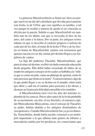 Trece poetas del mundo azteca.qxp:Layout 1     8/5/08   09:58   Página 127




                 La princesa Macuilxochitzin se llamó así, bien sea por-
           que nació en un día del calendario que llevaba precisamente
           esta fecha, la de 5-Flor, que esto significa su nombre, o tal
           vez porque lo recibió a manera de apodo al ser conocida su
           afición por la poesía. Sabido es que Macuilxóchitl era tam-
           bién uno de los títulos con que se invocaba al dios de las
           artes, del canto y la danza. Por su parte, los antiguos textos
           nahuas en que se describe el carácter propicio o nefasto de
           cada uno de los días, al tratar de la fecha 5-Flor y de las fies-
           tas en honor de Macuilxóchitl, repiten con insistencia que
           quienes nacían en ese día, tenían por destino llegar a ser for-
           jadores de cantos.
                 La hija del poderoso Tlacaélel, Macuilxochitzin, que
           parecía tener tal destino, recibió sin duda esmerada educación
           desde pequeña. Ella debió haber escuchado de labios de su
           madre los antiguos consejos en los cuales se hablaba a la “niñi-
           ta que es como un jade, como un plumaje de quetzal, como lo
           más precioso que brota en la tierra”. Conoció entonces algo de
           lo que podía llegar a ser su destino en el mundo, cómo tenía
           que obrar y cuál era el camino para acercarse a los dioses y
           alcanzar así la precaria felicidad concedida a los mortales.
                 A Macuilxochitzin tocó vivir los días del máximo es-
           plendor de los aztecas. Pocos años antes de la fecha probable
           de su nacimiento, sus tíos, el rey Itzcóatl y el entonces capi-
           tán Motecuhzoma Ilhuicamina, con el consejo de Tlacaélel,
           su padre, habían abatido a los antiguos dominadores de
           Azcapotzalco. Cuando Macuilxochitzin fue ya joven donce-
           lla, Tenochtitlan, donde había nacido, comenzó a ser metró-
           poli importante a la que afluían todo género de tributos y
           mercaderías traídas por los pochtecas, los comerciantes que

                                                                             127
 