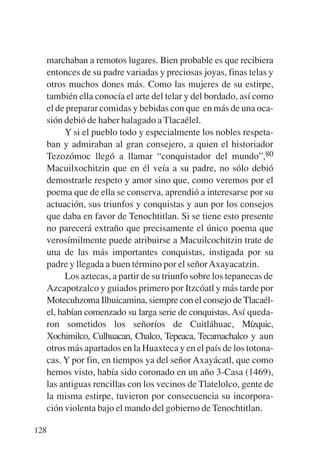 Trece poetas del mundo azteca.qxp:Layout 1    8/5/08   09:58   Página 128




           marchaban a remotos lugares. Bien probable es que recibiera
           entonces de su padre variadas y preciosas joyas, finas telas y
           otros muchos dones más. Como las mujeres de su estirpe,
           también ella conocía el arte del telar y del bordado, así como
           el de preparar comidas y bebidas con que en más de una oca-
           sión debió de haber halagado a Tlacaélel.
                 Y si el pueblo todo y especialmente los nobles respeta-
           ban y admiraban al gran consejero, a quien el historiador
           Tezozómoc llegó a llamar “conquistador del mundo”,80
           Macuilxochitzin que en él veía a su padre, no sólo debió
           demostrarle respeto y amor sino que, como veremos por el
           poema que de ella se conserva, aprendió a interesarse por su
           actuación, sus triunfos y conquistas y aun por los consejos
           que daba en favor de Tenochtitlan. Si se tiene esto presente
           no parecerá extraño que precisamente el único poema que
           verosímilmente puede atribuirse a Macuilcochitzin trate de
           una de las más importantes conquistas, instigada por su
           padre y llegada a buen término por el señor Axayacatzin.
                 Los aztecas, a partir de su triunfo sobre los tepanecas de
           Azcapotzalco y guiados primero por Itzcóatl y más tarde por
           Motecuhzoma Ilhuicamina, siempre con el consejo de Tlacaél-
           el, habían comenzado su larga serie de conquistas. Así queda-
           ron sometidos los señoríos de Cuitláhuac, Mízquic,
           Xochimilco, Culhuacan, Chalco, Tepeaca, Tecamachalco y aun
           otros más apartados en la Huaxteca y en el país de los totona-
           cas. Y por fin, en tiempos ya del señor Axayácatl, que como
           hemos visto, había sido coronado en un año 3-Casa (1469),
           las antiguas rencillas con los vecinos de Tlatelolco, gente de
           la misma estirpe, tuvieron por consecuencia su incorpora-
           ción violenta bajo el mando del gobierno de Tenochtitlan.

       128
 