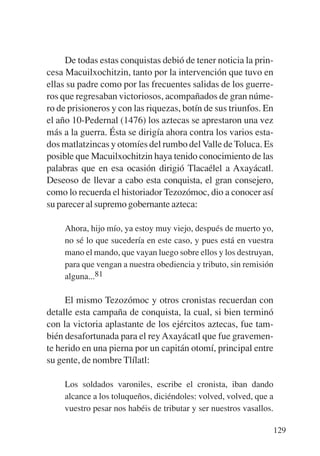 Trece poetas del mundo azteca.qxp:Layout 1     8/5/08   09:58   Página 129




                De todas estas conquistas debió de tener noticia la prin-
           cesa Macuilxochitzin, tanto por la intervención que tuvo en
           ellas su padre como por las frecuentes salidas de los guerre-
           ros que regresaban victoriosos, acompañados de gran núme-
           ro de prisioneros y con las riquezas, botín de sus triunfos. En
           el año 10-Pedernal (1476) los aztecas se aprestaron una vez
           más a la guerra. Ésta se dirigía ahora contra los varios esta-
           dos matlatzincas y otomíes del rumbo del Valle de Toluca. Es
           posible que Macuilxochitzin haya tenido conocimiento de las
           palabras que en esa ocasión dirigió Tlacaélel a Axayácatl.
           Deseoso de llevar a cabo esta conquista, el gran consejero,
           como lo recuerda el historiador Tezozómoc, dio a conocer así
           su parecer al supremo gobernante azteca:

                Ahora, hijo mío, ya estoy muy viejo, después de muerto yo,
                no sé lo que sucedería en este caso, y pues está en vuestra
                mano el mando, que vayan luego sobre ellos y los destruyan,
                para que vengan a nuestra obediencia y tributo, sin remisión
                alguna...81

                El mismo Tezozómoc y otros cronistas recuerdan con
           detalle esta campaña de conquista, la cual, si bien terminó
           con la victoria aplastante de los ejércitos aztecas, fue tam-
           bién desafortunada para el rey Axayácatl que fue gravemen-
           te herido en una pierna por un capitán otomí, principal entre
           su gente, de nombre Tlílatl:

                Los soldados varoniles, escribe el cronista, iban dando
                alcance a los toluqueños, diciéndoles: volved, volved, que a
                vuestro pesar nos habéis de tributar y ser nuestros vasallos.

                                                                             129
 