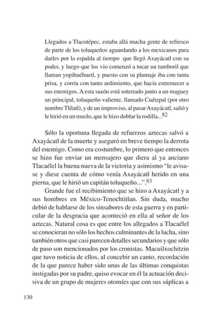 Trece poetas del mundo azteca.qxp:Layout 1     8/5/08   09:58   Página 130




               Llegados a Tlacotépec, estaba allá mucha gente de refresco
               de parte de los toluqueños aguardando a los mexicanos para
               darles por la espalda al tiempo que llegó Axayácatl con su
               poder, y luego que los vio comenzó a tocar un tamboril que
               llaman yopihuéhuetl, y puesto con su plumaje iba con tanta
               prisa, y corría con tanto ardimiento, que hacía estremecer a
               sus enemigos. A esta sazón está soterrado junto a un maguey
               un principal, toluqueño valiente, llamado Cuétzpal (por otro
               nombre Tlílatl), y de un improviso, al pasar Axayácatl, salió y
               le hirió en un muslo, que le hizo doblar la rodilla...82

                Sólo la oportuna llegada de refuerzos aztecas salvó a
           Axayácatl de la muerte y aseguró en breve tiempo la derrota
           del enemigo. Como era costumbre, lo primero que entonces
           se hizo fue enviar un mensajero que diera al ya anciano
           Tlacaélel la buena nueva de la victoria y asimismo “le avisa-
           se y diese cuenta de cómo venía Axayácatl herido en una
           pierna, que le hirió un capitán toluqueño...”.83
                Grande fue el recibimiento que se hizo a Axayácatl y a
           sus hombres en México-Tenochtitlan. Sin duda, mucho
           debió de hablarse de los sinsabores de esta guerra y en parti-
           cular de la desgracia que aconteció en ella al señor de los
           aztecas. Natural cosa es que entre los allegados a Tlacaélel
           se conocieran no sólo los hechos culminantes de la lucha, sino
           también otros que casi parecen detalles secundarios y que sólo
           de paso son mencionados por los cronistas. Macuilxochitzin
           que tuvo noticia de ellos, al concebir un canto, recordación
           de la que parece haber sido unas de las últimas conquistas
           instigadas por su padre, quiso evocar en él la actuación deci-
           siva de un grupo de mujeres otomíes que con sus súplicas a

       130
 