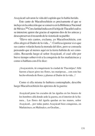 Trece poetas del mundo azteca.qxp:Layout 1       8/5/08   09:58   Página 131




           Axayácatl salvaron la vida del capitán que lo había herido.
                 Este canto de Macuilxochitzin es precisamente el que se
           incluye en la colección que se conserva en la Biblioteca Nacional
           de México.84 Con claridad indica en él la hija de Tlacaélel cuál es
           su intencion; quiere dar gracias al supremo dios de los aztecas y
           desea preservar el recuerdo de la victoria de su pueblo:
                 “Elevo mis cantos, exclama, yo Macuilxochitzin, con
           ellos alegro al Dador de la vida...”. Confiesa ignorar si es que
           sus cantos volarán hasta la morada del dios, pero se consuela
           pensando que al menos aquí en la tierra habrán de ser cono-
           cidos. Recuerda luego al señor Axayácatl, el cual sólo por
           breve tiempo sobrevivió a la conquista de los matlatzincas y
           como si hablara con él le dice:

                ¡Axayacatzin, tú conquistaste la ciudad de Tlacotépec! Allá
                fueron a hacer giros tus flores, tus mariposas... con esto has
                hecho ofrenda de flores y plumas al Dador de la vida...!

               Como si ella misma lo hubiera contemplado, describe
           luego Macuilxochitzin los aprestos de la guerra:

                Axayácatl pone los escudos de las águilas en los brazos de
                los hombres allá donde arde la guerra, en el interior de la lla-
                nura... Las flores del águila quedan en tus manos, señor
                Axayácatl... por todas partes Axayácatl hizo conquistas, en
                Matlatzinco, en Malinalco, en Ocuilan...




                                                                                   131
 