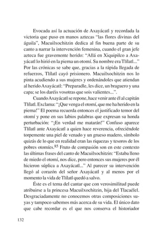 Trece poetas del mundo azteca.qxp:Layout 1    8/5/08   09:58   Página 132




                Evocada así la actuación de Axayácatl y recordada la
           victoria que puso en manos aztecas “las flores divinas del
           águila”, Macuilxochitzin dedica al fin buena parte de su
           canto a narrar la intervención femenina, cuando el gran jefe
           azteca fue gravemente herido: “Allá en Xiquipilco a Axa-
           yácatl lo hirió en la pierna un otomí. Su nombre era Tlílatl...”
           Por las crónicas se sabe que, gracias a la rápida llegada de
           refuerzos, Tlílatl cayó prisionero. Macuilxochitzin nos lo
           pinta acudiendo a sus mujeres y ordenándoles que atiendan
           al herido Axayácatl: “Preparadle, les dice, un braguero y una
           capa; se los daréis vosotras que sois valientes...”.
                CuandoAxayácatl se repone, hace venir ante él al capitán
           Tlílatl. Exclama: “¡Que venga el otomí, que me ha herido en la
           pierna!” El poema recuerda entonces el justificado temor del
           otomí y pone en sus labios palabras que expresan su honda
           perturbación: “¡En verdad me matarán!” Confuso aparece
           Tlílatl ante Axayácatl a quien hace reverencia, ofreciéndole
           torpemente una piel de venado y un grueso madero, símbolo
           quizás de lo que en realidad eran las riquezas y tesoros de los
           pobres otomíes.85 Fruto de compasión son en este contexto
           las últimas frases del canto de Macuilxochitzin: “Estaba lleno
           de miedo el otomí, nos dice, pero entonces sus mujeres por él
           hicieron súplica a Axayácatl...” Al parecer su intervención
           llegó al corazón del señor Axayácatl y al menos por el
           momento la vida de Tlílatl quedó a salvo.
                Éste es el tema del cantar que con verosimilitud puede
           atribuirse a la princesa Macuilxochitzin, hija del Tlacaélel.
           Desgraciadamente no conocemos otras composiciones su-
           yas y tampoco sabemos más acerca de su vida. El único dato
           que cabe recordar es el que nos conserva el historiador

       132
 