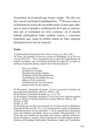 Trece poetas del mundo azteca.qxp:Layout 1          8/5/08    09:58    Página 133




           Tezozómoc en el párrafo que hemos citado: “De ella, nos
           dice, nació el príncipe Cuauhtlapaltzin...”86 Escasa como es
           la información acerca de esta noble mujer, lo poco que sabe-
           mos es nuevo ejemplo y confirmación de lo que ya conocía-
           mos por el testimonio de otros cronistas: en el mundo
           náhuatl prehispánico hubo también rostros y corazones
           femeninos que, como la célebre señora de Tula, supieron
           distinguirse en el arte de la poesía.

           Notas
           77 Ixtlilxóchitl, Fernando de Alva, Obras históricas, t. II, p. 268.
           78 Véase, por ejemplo, lo que nos conserva Chimalpain, en su Tercera
           relación (fol. 92 v. – 93 r.), a propósito de la señora de Cohuatlichan, de
           nombre Axolohua, que vivió hacia mediados del siglo XV y a quien se
           atribuye el siguiente poema, especie de revelación religiosa:

                    Fui a ver a Tláloc,
                    me llamó él y me dijo:
                    Ha padecido grandes trabajos,
                    ha llegado mi hijo Huitzilopochtli.
                    Aquí habrá de ser también su casa,
                    digno es él de veneración.
                    Así habremos de vivir en la tierra
                    porque somos los dos iguales...

           79 Tezozómoc, Fernando Alvarado, Crónica mexicáyotl, Instituto de
           Investigaciones Históricas, México, 1949, p. 128.
           80 Tezozómoc, Fernando Alvarado, op. cit., p. 121.
           81 Tezozómoc, Fernando Alvarado, Crónica mexicana, notas de manuel
           Orozco y Berra, 2ª edición, Editorial Leyenda, México, 1944, p. 205.
           82 Ibid., p. 208.
           83 Ibid., p. 210.
           84 El poema en cuestión está incluido en la Colección de la Biblioteca
           Nacional de México (fol. 53 v.). Las razones por las cuales lo atribuimos
           a Macuilxochitzin son las siguientes: 1. En la segunda línea del poema,
           quien dice haberlo concebido, ofrece su nombre: Macuilxóchitl; 2. Es
           cierto que este nombre fue frecuente entre nahuas, aplicado indistinta-
           mente a hombres y mujeres. Pero la búsqueda en las principales fuentes
           históricas (Chimalpain, Ixtlilxóchitl, Tezozómoc, Anales de Cuauhtitlan,

                                                                                     133
 