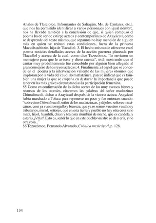 Trece poetas del mundo azteca.qxp:Layout 1              8/5/08    09:58     Página 134




           Anales de Tlatelolco, Informantes de Sahagún, Ms. de Cantares, etc.),
           que nos ha permitido identificar a varios personajes con igual nombre,
           nos ha llevado también a la conclusión de que, si quien compuso el
           poema ha de ser de estirpe azteca y contemporáneo de Axayácatl, como
           se desprende del texto mismo, que sepamos no hay mención de alguien
           más en quien se reúnan estas condiciones, fuera de la princesa
           Macuilxochitzin, hija de Tlacaélel; 3. El hecho mismo de ofrecerse en el
           poema noticias detalladas acerca de la acción guerrera planeada por
           Tlacaélel y acerca de la cual, como dice Tezozómoc, “le enviaron un
           mensajero para que le avisase y diese cuenta”, está mostrando que el
           cantar muy probablemente fue concebido por alguien bien allegado al
           gran consejero de los reyes aztecas; 4. Finalmente, el papel que se conce-
           de en el poema a la intervención valiente de las mujeres otomíes que
           imploran por la vida del caudillo matlatzinca, parece indicar que es tam-
           bién una mujer la que se empeña en destacar la importancia que puede
           tener en las más graves circunstancias la participación femenina.
           85 Como en confirmación de lo dicho acerca de los muy escasos bienes y
           recursos de los otomíes, citaremos las palabras del señor matlatzinca
           Chimalteuctli, dichas a Axayácatl después de la victoria azteca. Axayácatl
           había marchado a Toluca para reponerse un poco y fue entonces cuando:
           “sobrevino Chimalteuctli, señor de los matlatzincas, y díjoles: señores mexi-
           canos, cese ya vuestro orgullo y braveza, que ya os somos vuestros vasallos y
           tributarios, mirad, señores, que en esta tierra y pueblo no hay otra cosa sino
           maíz, frijol, huauhtli, chian y tea para alumbrar de noche, que es candela, y
           esteras, pétlatl. Esto es, señor lo que en este pueblo vuestro se da y cría, y no
           otra cosa...”
           86 Tezozómoc, Fernando Alvarado, Crónica mexicáyotl, p. 128.




       134
 