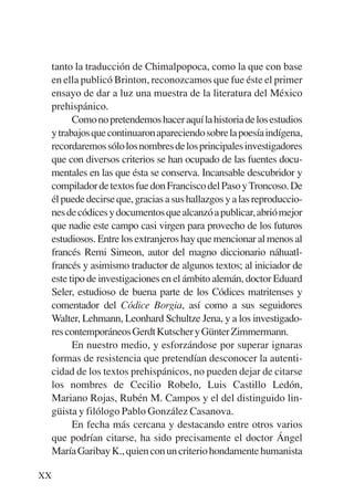 Trece poetas del mundo azteca.qxp:Layout 1     8/5/08   09:57   Página XX




           tanto la traducción de Chimalpopoca, como la que con base
           en ella publicó Brinton, reconozcamos que fue éste el primer
           ensayo de dar a luz una muestra de la literatura del México
           prehispánico.
                 Como no pretendemos hacer aquí la historia de los estudios
           y trabajos que continuaron apareciendo sobre la poesía indígena,
           recordaremos sólo los nombres de los principales investigadores
           que con diversos criterios se han ocupado de las fuentes docu-
           mentales en las que ésta se conserva. Incansable descubridor y
           compilador de textos fue don Francisco del Paso y Troncoso. De
           él puede decirse que, gracias a sus hallazgos y a las reproduccio-
           nes de códices y documentos que alcanzó a publicar, abrió mejor
           que nadie este campo casi virgen para provecho de los futuros
           estudiosos. Entre los extranjeros hay que mencionar al menos al
           francés Remi Simeon, autor del magno diccionario náhuatl-
           francés y asimismo traductor de algunos textos; al iniciador de
           este tipo de investigaciones en el ámbito alemán, doctor Eduard
           Seler, estudioso de buena parte de los Códices matritenses y
           comentador del Códice Borgia, así como a sus seguidores
           Walter, Lehmann, Leonhard Schultze Jena, y a los investigado-
           res contemporáneos Gerdt Kutscher y Günter Zimmermann.
                 En nuestro medio, y esforzándose por superar ignaras
           formas de resistencia que pretendían desconocer la autenti-
           cidad de los textos prehispánicos, no pueden dejar de citarse
           los nombres de Cecilio Robelo, Luis Castillo Ledón,
           Mariano Rojas, Rubén M. Campos y el del distinguido lin-
           güista y filólogo Pablo González Casanova.
                 En fecha más cercana y destacando entre otros varios
           que podrían citarse, ha sido precisamente el doctor Ángel
           María Garibay K., quien con un criterio hondamente humanista

        XX
 