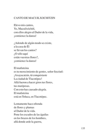 Trece poetas del mundo azteca.qxp:Layout 1   8/5/08   09:58   Página 135




           CANTO DE MACUILXOCHITZIN

           Elevo mis cantos,
           Yo, Macuilxóchitl,
           con ellos alegro al Dador de la vida,
           ¡comience la danza!

           ¿Adonde de algún modo se existe,
           a la casa de Él
           se llevan los cantos?
           ¿O sólo aquí
           están vuestras flores?,
           ¡comience la danza!

           El matlatzina
           es tu merecimiento de gentes, señor Itzcóatl:
           ¡Axayacatzin, tú conquistaste
           La ciudad de Tlacotépec!
           Allá fueron a hacer giros tus flores,
           tus mariposas.
           Con esto has causado alegría.
           El matlatzina
           está en Toluca, en Tlacotépec.

           Lentamente hace ofrenda
           de flores y plumas
           al Dador de la vida.
           Pone los escudos de las águilas
           en los brazos de los hombres,
           allá donde arde la guerra,

                                                                           135
 