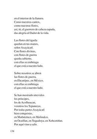 Trece poetas del mundo azteca.qxp:Layout 1    8/5/08   09:58   Página 136




           en el interior de la llanura.
           Como nuestros cantos,
           como nuestras flores,
           así, tú, el guerrero de cabeza rapada,
           das alegría al Dador de la vida.

           Las flores del águila
           quedan en tus manos,
           señor Axayácatl.
           Con flores divinas,
           con flores de guerra
           queda cubierto,
           con ellas se embriaga
           el que está a nuestro lado.

           Sobre nosotros se abren
           las flores de guerra,
           en Ehcatépec, en México,
           con ellas se embriaga
           el que está a nuestro lado.

             Se han mostrado atrevidos
             los príncipes,
             los de Acolhuacan,
             vosotros los Tepanecas.
             Por todas partes Axayácatl
             hizo conquistas,
             en Matlatzinco, en Malinalco,
             en Ocuillan, en Tequaloya, en Xohcotitlan.
             Por aquí vino a salir.

       136
 