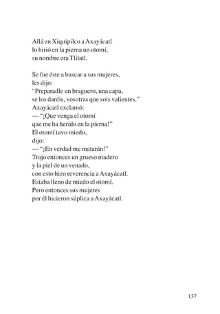 Trece poetas del mundo azteca.qxp:Layout 1    8/5/08      09:58   Página 137




           Allá en Xiquipilco a Axayácatl
           lo hirió en la pierna un otomí,
           su nombre era Tlilatl.

           Se fue éste a buscar a sus mujeres,
           les dijo:
           “Preparadle un braguero, una capa,
           se los daréis, vosotras que sois valientes.”
           Axayácatl exclamó:
           — “¡Que venga el otomí
           que me ha herido en la pierna!”
           El otomí tuvo miedo,
           dijo:
           — “¡En verdad me matarán!”
           Trajo entonces un grueso madero
           y la piel de un venado,
           con esto hizo reverencia a Axayácatl.
           Estaba lleno de miedo el otomí.
           Pero entonces sus mujeres
           por él hicieron súplica a Axayácatl.




                                                                               137
 