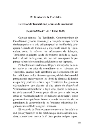 Trece poetas del mundo azteca.qxp:Layout 1   8/5/08   09:58   Página 139




                          IX. Temilotzin de Tlatelolco

               Defensor de Tenochtitlan y cantor de la amistad

                       (n. fines del s. XV–m. 7-Casa, 1525)

                 Capitán famoso fue Temilotzin. Contemporáneo de
           Cuauhtémoc, y sobre todo amigo y compañero suyo, habría
           de desempeñar a su lado brillante papel en los días de la con-
           quista. Oriendo de Tlatelolco y más tarde señor de Tzila-
           catlan, como lo refieren los informantes de Sahagún,
           Temilotzin se adiestró desde los primeros años de su juven-
           tud en el arte de la guerra, sin que esto amenguara la que
           parece haber sido espontánea afición suya por la poesía.
                 Probablemente su deseo de llegar a ser forjador de can-
           tos nació en sus años de estuadiante en el calmécac de
           Tlatelolco, cuando pudo adentrarse en el conocimiento de
           las tradiciones, de los himnos sagrados y del simbolismo del
           pensamiento preservado en los libros de pinturas. El hecho
           es que hoy podemos afirmar que Temilotzin fue guerrero
           extraordinario, que alcanzó el alto grado de tlacatécatl
           “comandante de hombres” y llegó ser al mismo tiempo can-
           tor de la amistad. Si como poeta afirma que su más hondo
           deseo es “hacer amistad con los humanos en la tierra”, como
           guerrero tiene que hacer frente a la más imprevista de las
           agresiones, la que provino de los forasteros misteriosos lle-
           gados de más allá de las aguas inmensas.
                 El recuerdo de Temilotzim se conserva en las crónicas
           indígenas y también en las palabras que en más de una oca-
           sión pronunciaron acerca de él otros poetas amigos suyos.

                                                                           139
 