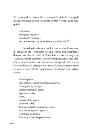 Trece poetas del mundo azteca.qxp:Layout 1    8/5/08    09:58   Página 140




           Así, evocando su actuación, cuando defendió a la metrópoli
           azteca, exclama uno de los poetas sobrevivientes de la con-
           quista:

               ¡Esfuérzate,
               entrégate a la guerra
               tlacatécatl Temilotzin,
               han salido de sus barcas los hombres de Castilla!87

                   Hasta donde sabemos por los testimonios históricos,
           la actuación de Temilotzin se dejó sentir principalmente
           durante los días del sitio de Tenochtitlan. Por su rango de
           “comandante de hombres”, ejerció entonces, en las más difí-
           ciles circunstancias, las funciones correspondientes a esta
           elevada dignidad. Atribuciones suyas fueron, según el texto
           en que se describe la figura ideal del tlacatécatl, actuar
           como:

               Jefe de águilas...
               cuyo oficio es la guerra que hace cautivos.
               Gran águila y gran tigre,
               águila de amarillas garras
               y poderosas alas,
               rapaz,
               operario de la muerte...
               Instruido, hábil,
               de ojos vigilantes, dispone las cosas,
               hace planes, ejecuta la guerra.
               Distribuye las armas,
               dispone y ordena las provisiones,

       140
 