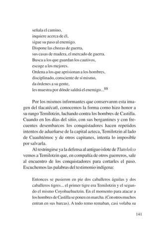Trece poetas del mundo azteca.qxp:Layout 1      8/5/08   09:58   Página 141




                señala el camino,
                inquiere acerca de él,
                sigue su paso al enemigo.
                Dispone las chozas de guerra,
                sus casas de madera, el mercado de guerra.
                Busca a los que guardan los cautivos,
                escoge a los mejores.
                Ordena a los que aprisionan a los hombres,
                disciplinado, consciente de sí mismo,
                da órdenes a su gente,
                les muestra por dónde saldrá el enemigo...88

                Por los mismos informantes que conservaron esta ima-
           gen del tlacatécatl, conocemos la forma como hizo honor a
           su rango Temilotzin, luchando contra los hombres de Castilla.
           Cuando en los días del sitio, con sus bergantines y con fre-
           cuentes desembarcos los conquistadores hacen repetidos
           intentos de adueñarse de la capital azteca, Temilotzin al lado
           de Cuauhtémoc y de otros capitanes, intenta lo imposible
           por salvarla.
                Al restringirse ya la defensa al antiguo islote de Tlatelolco
           vemos a Temilotzin que, en compañía de otros guerreros, sale
           al encuentro de los conquistadores para cortarles el paso.
           Escuchemos las palabras del testimonio indígena:

                Entonces se pusieron en pie dos caballeros águilas y dos
                caballeros tigres... el primer tigre era Temilotzin y el segun-
                do el mismo Coyohuehuetzin. En el momento para atacar a
                los hombres de Castilla se ponen en marcha. (Con otros muchos
                entran en sus barcas). A todo remo remaban, casi volaba su

                                                                              141
 