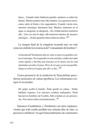 Trece poetas del mundo azteca.qxp:Layout 1       8/5/08   09:58   Página 142




                 barca... Cuando todos hubieron partido, entonces se tañen las
                 flautas. Muchos pobres han sido robados. Los guerreros mexi-
                 canos salen al frente a los saqueadores. Cuando vieron esto,
                 nuestros enemigos intentaron huir. Muchos murieron en el
                 agua, se anegaron, se ahogaron... En verdad muchos murieron
                 allí... Una vez más lo digo: allí murieron muchos de nuestros
                 enemigos...Al día siguiente todo estaba en calma...89

                La imagen final de la conquista recuerda una vez más
             como un símbolo la resistencia del “comandante de hombres”:

                 el tlacatécatl Temilotzin aún en vano se puso en guardia con-
                 tra el enemigo. Se resguardó en una muralla, estaba ataviado
                 como águila y llevaba una macana en la mano con la cual
                 intentaba cerrarles el paso. Pero al ver que ya no era posible,
                 luego se echó en el agua, por ella se fue...90

               Como prenuncio de la rendición de Tenochtitlan prece-
           dieron momentos de calma oprobiosa. Los informantes tes-
           tigos lo recuerdan:

                 De golpe acabó la batalla. Todo quedó en calma... Nadie
                 hablaba siquiera. Los nuestros estaban replegados. Nada
                 hacían los hombres de Castilla. Sólo estaban en sus posicio-
                 nes. Nos observaban constantemente...91

                 Entonces Cuauhtémoc y Temilotzin con otros capitanes,
             viendo que todo estaba perdido tras ochenta días de sitio, se
             pusieron a deliberar “en qué forma habríamos de someternos


       142
 