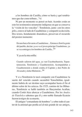 Trece poetas del mundo azteca.qxp:Layout 1    8/5/08   09:58   Página 143




               a los hombres de Castilla, cómo se haría y qué tendría-
           mos que dar como tributo...”92
               Ni por un momento se pensó en huir. Acordes están en
           esto los testimonios netamente indígenas en que se conserva
           la “visión de los vencidos”. Temilotzin, junto con los otros
           jefes, estuvo al lado de Cuauhtémoc y compartó su decisión.
           Dos textos, hondamente dramáticos, preservan el recuerdo
           del postrer momento:

               En una barca llevaron a Cuauhtémoc... Entonces lloró la gente
               del pueblo, decían: ya se va el joven príncipe Cuauhtémoc, ya
               se va a entregar a los hombres de Castilla...93

               Y ya en la otra orilla:

               Cuando salieron del agua, ya van Coyohuehuetzin, Tepan-
               temoctzin, Temilotzin y Cuauhtemotzin. Acompañaban a
               Cuauhtemotzin a donde estaba el Capitán y don Pedro de
               Alvarado y doña Malintzin...94

               Y si a Temilotzin le tocó compartir con Cuauhtémoc la
           suerte del vencido cuando sucumbió Tenochtitlan, igual-
           mente habría de ser destino suyo acompañar hasta el fin al
           último señor de los aztecas. En 1525, camino de las Hibue-
           ras, Temilotzin se halló también en Hueymolan Acallan,
           cuando Cortés hizo ahorcar a Cuauhtémoc. Por los Anales
           de Tlatelolco sabemos que él y otro noble llamado Ecatzin
           fueron testigos de su muerte.
               El antiguo “comandante de hombres” y sobre todo el can-
           tor de la amistad que perdía así al más grande de sus amigos,

                                                                            143
 