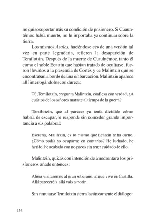 Trece poetas del mundo azteca.qxp:Layout 1    8/5/08   09:58   Página 144




           no quiso soportar más su condición de prisionero. Si Cuauh-
           témoc había muerto, no le importaba ya continuar sobre la
           tierra.
                 Los mismos Anales, haciéndose eco de una versión tal
           vez en parte legendaria, refieren la desaparición de
           Temilotzin. Después de la muerte de Cuauhtémoc, tanto él
           como el noble Ecatzin que habían tratado de ocultarse, fue-
           ron llevados a la presencia de Cortés y de Malintzin que se
           encontraban a bordo de una embarcación. Malintzin aparece
           allí interrogándolos con dureza:

               Tú, Temilotzin, pregunta Malintzin, confiesa con verdad, ¿A
               cuántos de los señores mataste al tiempo de la guerra?

                Temilotzin, que al parecer ya tenía dicidido cómo
           habría de escapar, le responde sin conceder grande impor-
           tancia a sus palabras:

               Escucha, Malintzin, es lo mismo que Ecatzin te ha dicho.
               ¿Cómo podía yo ocuparme en contarlos? He luchado, he
               herido, he acabado con no pocos sin tener cuidado de ello.

                Malintzin, quizás con intención de amedrentar a los pri-
           síoneros, añade entonces:

               Ahora visitaremos al gran soberano, al que vive en Castilla.
               Allá pareceréis, allá vais a morir.

               Sin inmutarse Temilotzin cierra lacónicamente el diálogo:


       144
 