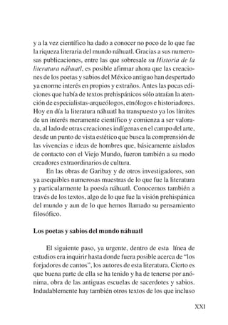 Trece poetas del mundo azteca.qxp:Layout 1    8/5/08   09:57   Página XXI




           y a la vez científico ha dado a conocer no poco de lo que fue
           la riqueza literaria del mundo náhuatl. Gracias a sus numero-
           sas publicaciones, entre las que sobresale su Historia de la
           literatura náhuatl, es posible afirmar ahora que las creacio-
           nes de los poetas y sabios del México antiguo han despertado
           ya enorme interés en propios y extraños. Antes las pocas edi-
           ciones que había de textos prehispánicos sólo atraían la aten-
           ción de especialistas-arqueólogos, etnólogos e historiadores.
           Hoy en día la literatura náhuatl ha transpuesto ya los límites
           de un interés meramente científico y comienza a ser valora-
           da, al lado de otras creaciones indígenas en el campo del arte,
           desde un punto de vista estético que busca la comprensión de
           las vivencias e ideas de hombres que, básicamente aislados
           de contacto con el Viejo Mundo, fueron también a su modo
           creadores extraordinarios de cultura.
                 En las obras de Garibay y de otros investigadores, son
           ya asequibles numerosas muestras de lo que fue la literatura
           y particularmente la poesía náhuatl. Conocemos también a
           través de los textos, algo de lo que fue la visión prehispánica
           del mundo y aun de lo que hemos llamado su pensamiento
           filosófico.

           Los poetas y sabios del mundo náhuatl

                El siguiente paso, ya urgente, dentro de esta línea de
           estudios era inquirir hasta donde fuera posible acerca de “los
           forjadores de cantos”, los autores de esta literatura. Cierto es
           que buena parte de ella se ha tenido y ha de tenerse por anó-
           nima, obra de las antiguas escuelas de sacerdotes y sabios.
           Indudablemente hay también otros textos de los que incluso

                                                                            XXI
 
