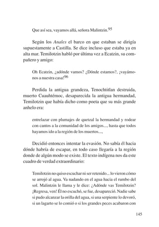 Trece poetas del mundo azteca.qxp:Layout 1      8/5/08   09:58   Página 145




               Que así sea, vayamos allá, señora Malintzin.95

                Según los Anales el barco en que estaban se dirigía
           supuestamente a Castilla. Se dice incluso que estaba ya en
           alta mar. Temilotzin habló por última vez a Ecatzin, su com-
           pañero y amigo:

               Oh Ecatzin, ¿adónde vamos? ¿Dónde estamos?, ¡vayámo-
               nos a nuestra casa!96

               Perdida la antigua grandeza, Tenochtitlan destruida,
           muerto Cuauhtémoc, desaparecida la antigua hermandad,
           Temilotzin que había dicho como poeta que su más grande
           anhelo era:

               entrelazar con plumajes de quetzal la hermandad y rodear
               con cantos a la comunidad de los amigos..., hasta que todos
               hayamos ido a la región de los muertos...,

               Decidió entonces intentar la evasión. No sabía él hacia
           dónde habría de escapar, en todo caso llegaría a la región
           donde de algún modo se existe. El texto indígena nos da este
           cuadro de verdad extraordinario:

               Temilotzin no quiso escuchar ni ser retenido... lo vieron cómo
               se arrojó al agua. Va nadando en el agua hacia el rumbo del
               sol. Malintzin le llama y le dice: ¿Adónde vas Temilotzin?
               ¡Regresa, ven! Él no escuchó, se fue, desapareció. Nadie sabe
               si pudo alcanzar la orilla del agua, si una serpiente lo devoró,
               si un lagarto se lo comió o si los grandes peces acabaron con

                                                                                  145
 