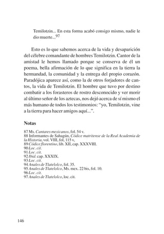 Trece poetas del mundo azteca.qxp:Layout 1      8/5/08   09:58   Página 146




                 Temilotzin... En esta forma acabó consigo mismo, nadie le
                 dio muerte...97

                  Esto es lo que sabemos acerca de la vida y desaparición
             del célebre comandante de hombres Temilotzin. Cantor de la
             amistad le hemos llamado porque se conserva de él un
             poema, bella afirmación de lo que significa en la tierra la
             hermandad, la comunidad y la entrega del propio corazón.
             Paradójica aparece así, como la de otros forjadores de can-
             tos, la vida de Temilotzin. El hombre que tuvo por destino
             combatir a los forasteros de rostro desconocido y ver morir
             al último señor de los aztecas, nos dejó acerca de sí mismo el
             más humano de todos los testimonios: “yo, Temilotzin, vine
             a la tierra para hacer amigos aquí...”.

             Notas
           87 Ms. Cantares mexicanos, fol. 54 v.
           88 Informantes de Sahagún, Códice matritense de la Real Academia de
           la Historia, vol. VIII, fol, 115 v,
           89 Códice florentino, lib. XII, cap. XXXVIII.
           90 Loc. cit.
           91 Loc. cit.
           92 Ibid. cap. XXXIX.
           93 Loc. cit.
           94 Anales de Tlatelolco, fol. 35.
           95 Anales de Tlatelolco, Ms. mex. 22 bis, fol. 10.
           96 Loc. cit.
           97 Anales de Tlatelolco, loc. cit.




       146
 