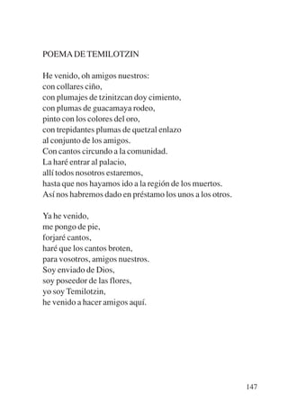 Trece poetas del mundo azteca.qxp:Layout 1   8/5/08   09:58   Página 147




           POEMA DE TEMILOTZIN

           He venido, oh amigos nuestros:
           con collares ciño,
           con plumajes de tzinitzcan doy cimiento,
           con plumas de guacamaya rodeo,
           pinto con los colores del oro,
           con trepidantes plumas de quetzal enlazo
           al conjunto de los amigos.
           Con cantos circundo a la comunidad.
           La haré entrar al palacio,
           allí todos nosotros estaremos,
           hasta que nos hayamos ido a la región de los muertos.
           Así nos habremos dado en préstamo los unos a los otros.

           Ya he venido,
           me pongo de pie,
           forjaré cantos,
           haré que los cantos broten,
           para vosotros, amigos nuestros.
           Soy enviado de Dios,
           soy poseedor de las flores,
           yo soy Temilotzin,
           he venido a hacer amigos aquí.




                                                                           147
 