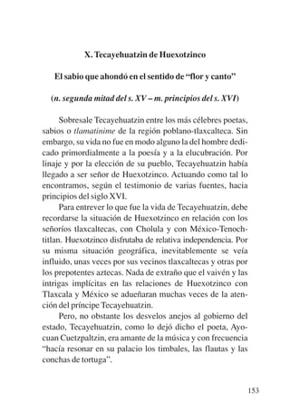 Trece poetas del mundo azteca.qxp:Layout 1   8/5/08   09:58   Página 153




                       X. Tecayehuatzin de Huexotzinco

              El sabio que ahondó en el sentido de “flor y canto”

             (n. segunda mitad del s. XV – m. principios del s. XVI)

                 Sobresale Tecayehuatzin entre los más célebres poetas,
           sabios o tlamatinime de la región poblano-tlaxcalteca. Sin
           embargo, su vida no fue en modo alguno la del hombre dedi-
           cado primordialmente a la poesía y a la elucubración. Por
           linaje y por la elección de su pueblo, Tecayehuatzin había
           llegado a ser señor de Huexotzinco. Actuando como tal lo
           encontramos, según el testimonio de varias fuentes, hacia
           principios del siglo XVI.
                 Para entrever lo que fue la vida de Tecayehuatzin, debe
           recordarse la situación de Huexotzinco en relación con los
           señoríos tlaxcaltecas, con Cholula y con México-Tenoch-
           titlan. Huexotzinco disfrutaba de relativa independencia. Por
           su misma situación geográfica, inevitablemente se veía
           influido, unas veces por sus vecinos tlaxcaltecas y otras por
           los prepotentes aztecas. Nada de extraño que el vaivén y las
           intrigas implícitas en las relaciones de Huexotzinco con
           Tlaxcala y México se adueñaran muchas veces de la aten-
           ción del príncipe Tecayehuatzin.
                 Pero, no obstante los desvelos anejos al gobierno del
           estado, Tecayehuatzin, como lo dejó dicho el poeta, Ayo-
           cuan Cuetzpaltzin, era amante de la música y con frecuencia
           “hacía resonar en su palacio los timbales, las flautas y las
           conchas de tortuga”.


                                                                           153
 