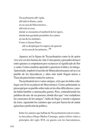 Trece poetas del mundo azteca.qxp:Layout 1      8/5/08   09:58   Página 154




                Tecayehuatzin allí vigila,
                allí tañe la flauta, canta
                en su casa de Huexotzinco...
                allí está su casa,
                donde se encuentra el tamboril de los tigres,
                donde han quedado prendidos los cantos
                al son de los timbales.
                Como si fueran flores,
                    allí se despliegan los tapices de quetzal
                    en la casa de las pinturas...98

                Aparece así la figura de Tecayehuatzin como la de quien
           vive a la vez dos formas de vida. Como poeta y pensador destacó
           entre quienes se empeñaron por esclarecer el significado de flor
           y canto. Como estadista aprendió a practicar el dolo y la intriga.
           Apremiado, imploró el auxilio de Motecuhzoma para salvar a su
           pueblo de los tlaxcaltecas y años más tarde fraguó unirse a
           Tlaxcala para luchar contra los aztecas.
                Tecayehuatzin tuvo varios amigos, a los que invitaba a dia-
           logar con él en su palacio de Huexotzinco. Como gobernante se
           preocupó por su pueblo sobre todo en los días dificultosos, cuan-
           do había hambre o amenazaba guerra. Pero, contradiciendo las
           palabras de uno de sus poemas, donde dice que “son verdaderos
           los corazones de los amigos”, hubo de fingir y mentir a algunos
           de éstos, siguiendo los caminos que casi por fuerza ha de andar
           quien hace profesión de político.

                Entre los autores que hablan de Tecayehuatzin está el cronis-
                ta tlaxcalteca Diego Muñoz Camargo, quien refiere cómo a
                principios del siglo XVI, en guerra con los huexotzincas,

       154
 