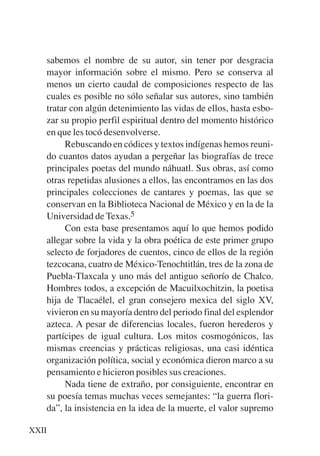 Trece poetas del mundo azteca.qxp:Layout 1   8/5/08   09:57   Página XXII




           sabemos el nombre de su autor, sin tener por desgracia
           mayor información sobre el mismo. Pero se conserva al
           menos un cierto caudal de composiciones respecto de las
           cuales es posible no sólo señalar sus autores, sino también
           tratar con algún detenimiento las vidas de ellos, hasta esbo-
           zar su propio perfil espiritual dentro del momento histórico
           en que les tocó desenvolverse.
                Rebuscando en códices y textos indígenas hemos reuni-
           do cuantos datos ayudan a pergeñar las biografías de trece
           principales poetas del mundo náhuatl. Sus obras, así como
           otras repetidas alusiones a ellos, las encontramos en las dos
           principales colecciones de cantares y poemas, las que se
           conservan en la Biblioteca Nacional de México y en la de la
           Universidad de Texas.5
                Con esta base presentamos aquí lo que hemos podido
           allegar sobre la vida y la obra poética de este primer grupo
           selecto de forjadores de cuentos, cinco de ellos de la región
           tezcocana, cuatro de México-Tenochtitlán, tres de la zona de
           Puebla-Tlaxcala y uno más del antiguo señorío de Chalco.
           Hombres todos, a excepción de Macuilxochitzin, la poetisa
           hija de Tlacaélel, el gran consejero mexica del siglo XV,
           vivieron en su mayoría dentro del periodo final del esplendor
           azteca. A pesar de diferencias locales, fueron herederos y
           partícipes de igual cultura. Los mitos cosmogónicos, las
           mismas creencias y prácticas religiosas, una casi idéntica
           organización política, social y económica dieron marco a su
           pensamiento e hicieron posibles sus creaciones.
                Nada tiene de extraño, por consiguiente, encontrar en
           su poesía temas muchas veces semejantes: “la guerra flori-
           da”, la insistencia en la idea de la muerte, el valor supremo

      XXII
 