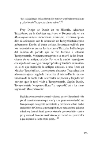 Trece poetas del mundo azteca.qxp:Layout 1      8/5/08    09:58   Página 155




                “los tlaxcaltecas les asolaron los panes y quemaron sus casas
                y palacios de Tecayecuatzin su señor”.99

                 Fray Diego de Durán en su Historia, Alvarado
           Tezozómoc en la Crónica mexicana y Torquemada en su
           Monarquía indiana mencionan, asimismo, diversos episo-
           dios relacionados con la actuación de Tecayehuatzin como
           gobernante. Durán, al tratar del auxilio azteca recibido por
           los huexotzincas en sus lucha contra Tlaxcala, habla luego
           del cambio de partido que se vio forzado a intentar
           Tecayehuatzin. Motecuhzoma pronto se enteró de las inten-
           ciones de su antiguo aliado. Por ello le envió mensajeros
           encargados de averiguar sus propósitos y también de invitar-
           lo, si es que mantenía la antigua amistad, a una fiesta en
           México-Tenochtitlan. La respuesta dada por Tecayehuatzin
           a los mensajeros, según la transcribe el mismo Durán, es tes-
           timonio de la doble vida de creador de poesía y forjador de
           intrigas que le tocó vivir a Tecayehuatzin. Según Durán,
           Tecayehuatzin “empezó a llorar” y respondió así a los men-
           sajeros de Motecuhzoma:

                Decidle a vuestro señor que mi voluntad es serville toda mi vida
                por el buen tratamiento que a mí y a mi gente en su ciudad me
                hizo,pero que esta gente inconstante y novelesca se han hecho
                una con los de Cholula y me han pedido, so pena que me quitarán
                mi reino y destruirán mi generación toda, que no admita vuestra
                paz y amistad. Pero que con todo eso, yo enviaré mis principales
                a que asistan a la fiesta en mi lugar...100




                                                                               155
 