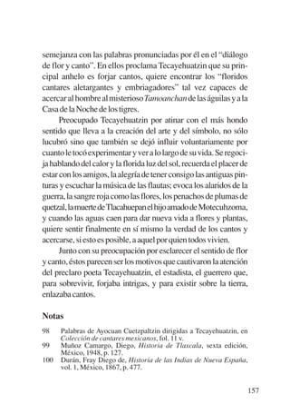 Trece poetas del mundo azteca.qxp:Layout 1       8/5/08   09:58   Página 157




           semejanza con las palabras pronunciadas por él en el “diálogo
           de flor y canto”. En ellos proclama Tecayehuatzin que su prin-
           cipal anhelo es forjar cantos, quiere encontrar los “floridos
           cantares aletargantes y embriagadores” tal vez capaces de
           acercar al hombre al misterioso Tamoanchan de las águilas y a la
           Casa de la Noche de los tigres.
                 Preocupado Tecayehuatzin por atinar con el más hondo
           sentido que lleva a la creación del arte y del símbolo, no sólo
           lucubró sino que también se dejó influir voluntariamente por
           cuanto le tocó experimentar y ver a lo largo de su vida. Se regoci-
           ja hablando del calor y la florida luz del sol, recuerda el placer de
           estar con los amigos, la alegría de tener consigo las antiguas pin-
           turas y escuchar la música de las flautas; evoca los alaridos de la
           guerra, la sangre roja como las flores, los penachos de plumas de
           quetzal,lamuertedeTlacahuepanelhijoamadodeMotecuhzoma,
           y cuando las aguas caen para dar nueva vida a flores y plantas,
           quiere sentir finalmente en sí mismo la verdad de los cantos y
           acercarse, si esto es posible, a aquel por quien todos vivien.
                 Junto con su preocupación por esclarecer el sentido de flor
           y canto, éstos parecen ser los motivos que cautivaron la atención
           del preclaro poeta Tecayehuatzin, el estadista, el guerrero que,
           para sobrevivir, forjaba intrigas, y para existir sobre la tierra,
           enlazaba cantos.

           Notas
           98    Palabras de Ayocuan Cuetzpaltzin dirigidas a Tecayehuatzin, en
                 Colección de cantares mexicanos, fol. 11 v.
           99    Muñoz Camargo, Diego, Historia de Tlaxcala, sexta edición,
                 México, 1948, p. 127.
           100   Durán, Fray Diego de, Historia de las Indias de Nueva España,
                 vol. 1, México, 1867, p. 477.


                                                                               157
 