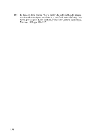 Trece poetas del mundo azteca.qxp:Layout 1         8/5/08    09:58   Página 158




           101   El diálogo de la poesía, “flor y canto”, ha sido publicado íntegra-
                 mente en Los antiguos mexicanos, a través de sus crónicas y can-
                 tares, por Miguel León-Portilla, Fondo de Cultura Económica,
                 México, 1961, pp. 126-137.




       158
 
