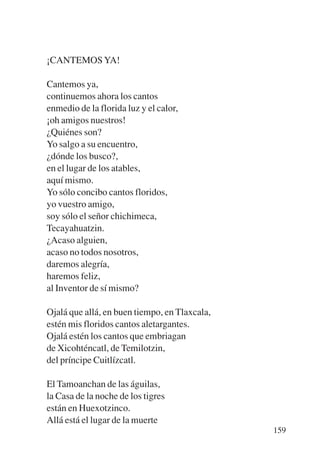 Trece poetas del mundo azteca.qxp:Layout 1     8/5/08   09:58   Página 159




           ¡CANTEMOS YA!

           Cantemos ya,
           continuemos ahora los cantos
           enmedio de la florida luz y el calor,
           ¡oh amigos nuestros!
           ¿Quiénes son?
           Yo salgo a su encuentro,
           ¿dónde los busco?,
           en el lugar de los atables,
           aquí mismo.
           Yo sólo concibo cantos floridos,
           yo vuestro amigo,
           soy sólo el señor chichimeca,
           Tecayahuatzin.
           ¿Acaso alguien,
           acaso no todos nosotros,
           daremos alegría,
           haremos feliz,
           al Inventor de sí mismo?

           Ojalá que allá, en buen tiempo, en Tlaxcala,
           estén mis floridos cantos aletargantes.
           Ojalá estén los cantos que embriagan
           de Xicohténcatl, de Temilotzin,
           del príncipe Cuitlízcatl.

           El Tamoanchan de las águilas,
           la Casa de la noche de los tigres
           están en Huexotzinco.
           Allá está el lugar de la muerte
                                                                             159
 