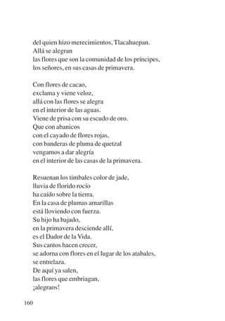 Trece poetas del mundo azteca.qxp:Layout 1    8/5/08      09:58   Página 160




           del quien hizo merecimientos, Tlacahuepan.
           Allá se alegran
           las flores que son la comunidad de los príncipes,
           los señores, en sus casas de primavera.

           Con flores de cacao,
           exclama y viene veloz,
           allá con las flores se alegra
           en el interior de las aguas.
           Viene de prisa con su escudo de oro.
           Que con abanicos
           con el cayado de flores rojas,
           con banderas de pluma de quetzal
           vengamos a dar alegría
           en el interior de las casas de la primavera.

           Resuenan los timbales color de jade,
           lluvia de florido rocío
           ha caído sobre la tierra.
           En la casa de plumas amarillas
           está lloviendo con fuerza.
           Su hijo ha bajado,
           en la primavera desciende allí,
           es el Dador de la Vida.
           Sus cantos hacen crecer,
           se adorna con flores en el lugar de los atabales,
           se entrelaza.
           De aquí ya salen,
           las flores que embriagan,
           ¡alegraos!

       160
 