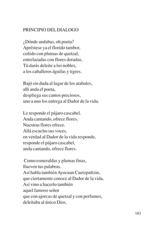 Trece poetas del mundo azteca.qxp:Layout 1      8/5/08   09:58   Página 161




           PRINCIPIO DEL DIALOGO

           ¿Dónde andabas, oh poeta?
           Apréstese ya el florido tambor,
           ceñido con plumas de quetzal,
           entrelazadas con flores doradas.
           Tú darás deleite a los nobles,
           a los caballeros águilas y tigres.

           Bajó sin duda al lugar de los atabales,
           allí anda el poeta,
           despliega sus cantos preciosos,
           uno a uno los entrega al Dador de la vida.

           Le responde el pájaro cascabel.
           Anda cantando, ofrece flores.
           Nuestras flores ofrece.
           Allá escucho sus voces,
           en verdad al Dador de la vida responde,
           responde el pájaro cascabel,
           anda cantando, ofrece flores.

            Como esmeraldas y plumas finas,
           llueven tus palabras.
           Así habla también Ayocuan Cuetzpaltzin,
           que ciertamente conoce al Dador de la vida.
           Así vino a hacerlo también
           aquel famoso señor
           que con ajorcas de quetzal y con perfumes,
           deleitaba al único Dios.

                                                                              161
 