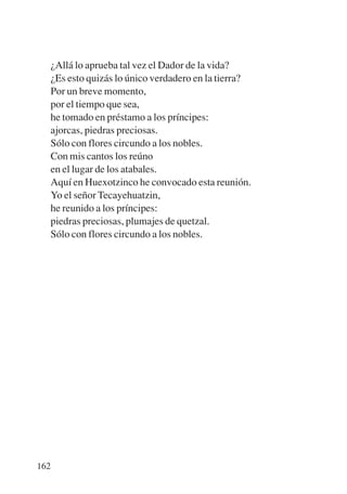 Trece poetas del mundo azteca.qxp:Layout 1   8/5/08   09:58   Página 162




           ¿Allá lo aprueba tal vez el Dador de la vida?
           ¿Es esto quizás lo único verdadero en la tierra?
           Por un breve momento,
           por el tiempo que sea,
           he tomado en préstamo a los príncipes:
           ajorcas, piedras preciosas.
           Sólo con flores circundo a los nobles.
           Con mis cantos los reúno
           en el lugar de los atabales.
           Aquí en Huexotzinco he convocado esta reunión.
           Yo el señor Tecayehuatzin,
           he reunido a los príncipes:
           piedras preciosas, plumajes de quetzal.
           Sólo con flores circundo a los nobles.




       162
 