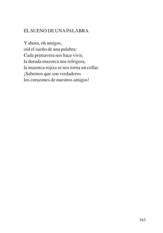 Trece poetas del mundo azteca.qxp:Layout 1   8/5/08    09:58   Página 163




           EL SUENO DE UNA PALABRA

           Y ahora, oh amigos,
           oíd el sueño de una palabra:
           Cada primavera nos hace vivir,
           la dorada mazorca nos refrigera,
           la mazorca rojiza se nos torna un collar.
           ¡Sabemos que son verdaderos
           los corazones de nuestros amigos!




                                                                            163
 