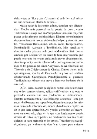 Trece poetas del mundo azteca.qxp:Layout 1     8/5/08   09:57   Página XXIII




           del arte que es “flor y canto”, la amistad en la tierra, el miste-
           rio que circunda al Dador de la vida...
                Mas a pesar de los temas afines, también hay diferen-
           cias. Mucho más personal es la poesía de quien, como
           Tlaltecatzin, dialoga con una “alegradora”, ahuiani, mujer de
           placer de los tiempos prehispánicos. Distinta por su hondura
           de pensamiento es la obra de Nezahualcóyotl y de otros poe-
           tas, verdaderos tlamatinime, sabios, como Tecayehuatzin,
           Nezahualpilli, Ayocuan y Tochihuitzin. Más sencillas y
           directas son las palabras de la poetisa Macuilxochitzin que se
           empeña por destacar en su canto la feliz intervención que
           puede tener una mujer aun en las más graves circunstancias.
           Asuntos principalmente relacionados con la guerra encontra-
           mos en los poemas del señor Axayácatl, de Xi cohténcatl de
           Tlaxcala y de Chichicuepon de Chalco. Cantos tristes, más
           que ningunos, son los de Cuacuauhtzin y los del también
           desafortunado Cacamatzin. Paradójicamente el guerrero
           Temilotzin nos ofrece una breve y hermosa laudanza de la
           amistad.
                Difícil sería, cuando de algunos poetas sólo se conocen
           una o dos composiciones, aplicar calificativos a su obra o
           pretender caracterizar sus tendencias e inclinaciones.
           Nuestro acercamiento a “los forjadores de cantos” tiene por
           necesidad barreras no superables, determinadas por las mis-
           mas fuentes de información, menos abundantes y explícitas
           de lo que sería apetecible. Así y todo, como nos esforzare-
           mos en mostrarlo, algo es lo que con fundamento puede
           decirse de estos trece poetas, no ciertamente los únicos de
           quienes se hace memoria en los textos. Trece hemos escogi-
           do, número particularmente significativo en el pensamiento

                                                                            XXIII
 