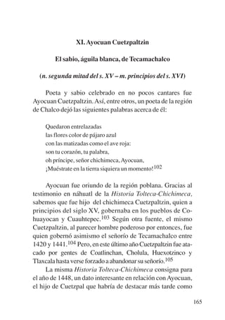 Trece poetas del mundo azteca.qxp:Layout 1   8/5/08   09:58   Página 165




                           XI. Ayocuan Cuetzpaltzin

                   El sabio, águila blanca, de Tecamachalco

             (n. segunda mitad del s. XV – m. principios del s. XVI)

               Poeta y sabio celebrado en no pocos cantares fue
           Ayocuan Cuetzpaltzin. Así, entre otros, un poeta de la región
           de Chalco dejó las siguientes palabras acerca de él:

               Quedaron entrelazadas
               las flores color de pájaro azul
               con las matizadas como el ave roja:
               son tu corazón, tu palabra,
               oh príncipe, señor chichimeca, Ayocuan,
               ¡Muéstrate en la tierra siquiera un momento!102

                Ayocuan fue oriundo de la región poblana. Gracias al
           testimonio en náhuatl de la Historia Tolteca-Chichimeca,
           sabemos que fue hijo del chichimeca Cuetzpaltzin, quien a
           principios del siglo XV, gobernaba en los pueblos de Co-
           huayocan y Cuauhtepec.103 Según otra fuente, el mismo
           Cuetzpaltzin, al parecer hombre poderoso por entonces, fue
           quien gobernó asimismo el señorío de Tecamachalco entre
           1420 y 1441.104 Pero, en este último año Cuetzpaltzin fue ata-
           cado por gentes de Coatlinchan, Cholula, Huexotzinco y
           Tlaxcala hasta verse forzado a abandonar su señorío.105
                La misma Historia Tolteca-Chichimeca consigna para
           el año de 1448, un dato interesante en relación con Ayocuan,
           el hijo de Cuetzpal que habría de destacar más tarde como

                                                                            165
 