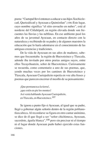 Trece poetas del mundo azteca.qxp:Layout 1     8/5/08   09:58   Página 166




           poeta: “Cuetzpal llevó entonces a educar a sus hijos Xochicóz-
           catl, Quetzalécatl y Ayocuan a Quimixtlan”.(106) Este lugar,
           cuyo nombre significa “el sitio envuelto en nubes”, está al
           nordeste del Citlaltépetl, en región elevada donde son fre-
           cuentes las lluvias y las neblinas. En ese ambiente pasó los
           años de su juventud Ayocuan, en contacto directo con la
           naturaleza y recibiendo de su padre y de algunos maestros la
           educación que lo haría adentrarse en el conocimiento de las
           antiguas creencias y tradiciones.
                 De la vida de Ayocuan en sus años de madurez, sabe-
           mos que frecuentaba la región de Huexotzinco y Tlaxcala,
           adonde iba invitado por otros poetas amigos suyos, entre
           ellos Tecayehuatzin, señor de Huexotzinco. Curiosamente
           se recuerda, como comentario a uno de sus poemas, que,
           yendo muchas veces por los caminos de Huexotzinco y
           Tlaxcala, Ayocuan Cuetzpaltzin repetía en voz alta frases y
           poemas que parecen encerrar el meollo de su pensamiento:

                 ¡Que permanezca la tierra!,
                 ¡que estén en pie los montes!
                 Así venía hablando Ayocuan Cuetzpaltzin,
                 en Tlaxcala, en Huexotzinco.107

                  Se ignora a punto fijo si Ayocuan, al igual que su padre,
             llegó a gobernar algún señorío dentro de la región poblano-
             tlaxcalteca. Al recordarse su figura en otro cantar anónimo,
             se dice de él que llegó a ser “señor chichimeca, Ayocuan,
             sacerdote, águila blanca”,108 pero sin precisar ni el tiempo
             ni el lugar donde Ayocuan pudo haber ejercido estas fun-
             ciones.

       166
 
