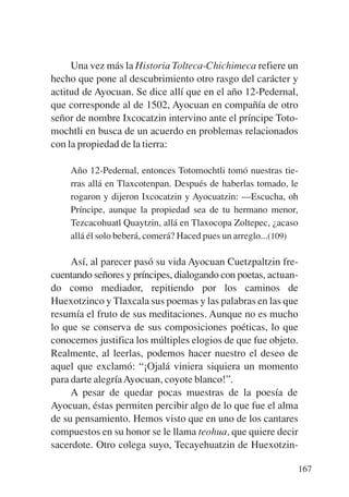 Trece poetas del mundo azteca.qxp:Layout 1   8/5/08   09:58   Página 167




                Una vez más la Historia Tolteca-Chichimeca refiere un
           hecho que pone al descubrimiento otro rasgo del carácter y
           actitud de Ayocuan. Se dice allí que en el año 12-Pedernal,
           que corresponde al de 1502, Ayocuan en compañía de otro
           señor de nombre Ixcocatzin intervino ante el príncipe Toto-
           mochtli en busca de un acuerdo en problemas relacionados
           con la propiedad de la tierra:

               Año 12-Pedernal, entonces Totomochtli tomó nuestras tie-
               rras allá en Tlaxcotenpan. Después de haberlas tomado, le
               rogaron y dijeron Ixcocatzin y Ayocuatzin: —Escucha, oh
               Príncipe, aunque la propiedad sea de tu hermano menor,
               Tezcacohuatl Quaytzin, allá en Tlaxocopa Zoltepec, ¿acaso
               allá él solo beberá, comerá? Haced pues un arreglo...(109)

                Así, al parecer pasó su vida Ayocuan Cuetzpaltzin fre-
           cuentando señores y príncipes, dialogando con poetas, actuan-
           do como mediador, repitiendo por los caminos de
           Huexotzinco y Tlaxcala sus poemas y las palabras en las que
           resumía el fruto de sus meditaciones. Aunque no es mucho
           lo que se conserva de sus composiciones poéticas, lo que
           conocemos justifica los múltiples elogios de que fue objeto.
           Realmente, al leerlas, podemos hacer nuestro el deseo de
           aquel que exclamó: “¡Ojalá viniera siquiera un momento
           para darte alegría Ayocuan, coyote blanco!”.
                A pesar de quedar pocas muestras de la poesía de
           Ayocuan, éstas permiten percibir algo de lo que fue el alma
           de su pensamiento. Hemos visto que en uno de los cantares
           compuestos en su honor se le llama teohua, que quiere decir
           sacerdote. Otro colega suyo, Tecayehuatzin de Huexotzin-

                                                                           167
 