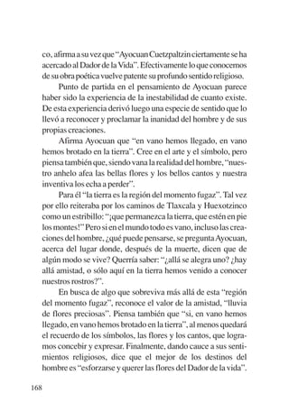 Trece poetas del mundo azteca.qxp:Layout 1     8/5/08   09:58   Página 168




           co, afirma a su vez que “Ayocuan Cuetzpaltzin ciertamente se ha
           acercado al Dador de la Vida”. Efectivamente lo que conocemos
           de su obra poética vuelve patente su profundo sentido religioso.
                 Punto de partida en el pensamiento de Ayocuan parece
           haber sido la experiencia de la inestabilidad de cuanto existe.
           De esta experiencia derivó luego una especie de sentido que lo
           llevó a reconocer y proclamar la inanidad del hombre y de sus
           propias creaciones.
                 Afirma Ayocuan que “en vano hemos llegado, en vano
           hemos brotado en la tierra”. Cree en el arte y el símbolo, pero
           piensa también que, siendo vana la realidad del hombre, “nues-
           tro anhelo afea las bellas flores y los bellos cantos y nuestra
           inventiva los echa a perder”.
                 Para él “la tierra es la región del momento fugaz”. Tal vez
           por ello reiteraba por los caminos de Tlaxcala y Huexotzinco
           como un estribillo: “¡que permanezca la tierra, que estén en pie
           los montes!” Pero si en el mundo todo es vano, incluso las crea-
           ciones del hombre, ¿qué puede pensarse, se preguntaAyocuan,
           acerca del lugar donde, después de la muerte, dicen que de
           algún modo se vive? Querría saber: “¿allá se alegra uno? ¿hay
           allá amistad, o sólo aquí en la tierra hemos venido a conocer
           nuestros rostros?”.
                 En busca de algo que sobreviva más allá de esta “región
           del momento fugaz”, reconoce el valor de la amistad, “lluvia
           de flores preciosas”. Piensa también que “si, en vano hemos
           llegado, en vano hemos brotado en la tierra”, al menos quedará
           el recuerdo de los símbolos, las flores y los cantos, que logra-
           mos concebir y expresar. Finalmente, dando cauce a sus senti-
           mientos religiosos, dice que el mejor de los destinos del
           hombre es “esforzarse y querer las flores del Dador de la vida”.

       168
 